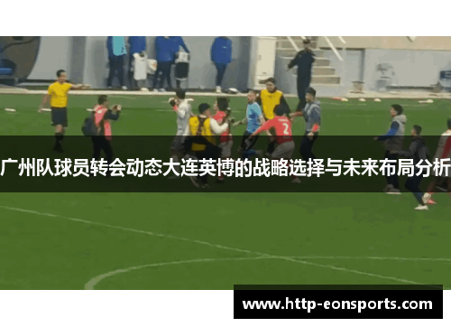 广州队球员转会动态大连英博的战略选择与未来布局分析