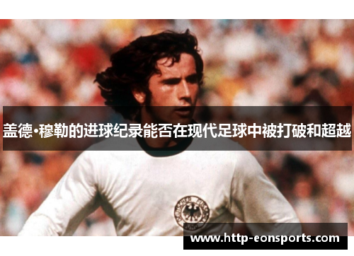 盖德·穆勒的进球纪录能否在现代足球中被打破和超越