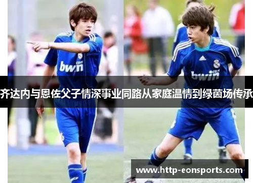 齐达内与恩佐父子情深事业同路从家庭温情到绿茵场传承